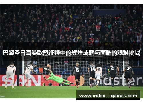 巴黎圣日耳曼欧冠征程中的辉煌成就与面临的艰难挑战