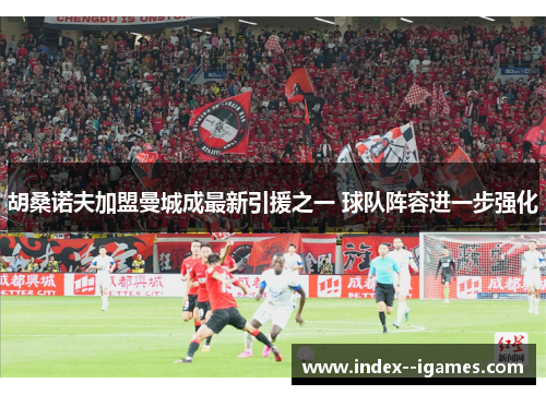 胡桑诺夫加盟曼城成最新引援之一 球队阵容进一步强化