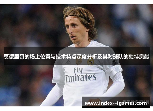 莫德里奇的场上位置与技术特点深度分析及其对球队的独特贡献