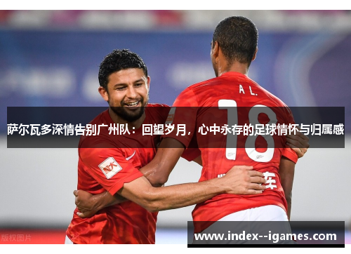 萨尔瓦多深情告别广州队：回望岁月，心中永存的足球情怀与归属感