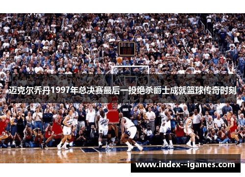 迈克尔乔丹1997年总决赛最后一投绝杀爵士成就篮球传奇时刻
