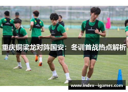 重庆铜梁龙对阵国安:冬训首战热点解析 重庆铜梁龙对阵国安:冬训首战热点解析
