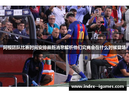 阿根廷队比赛时间安排最新消息解析他们究竟会在什么时候登场