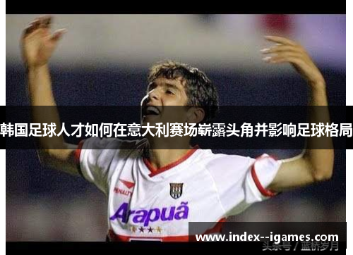 韩国足球人才如何在意大利赛场崭露头角并影响足球格局 韩国足球人才如何在意大利赛场崭露头角并影响足球格局