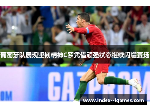 葡萄牙队展现坚韧精神C罗凭借顽强状态继续闪耀赛场
