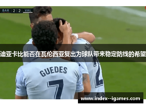 迪亚卡比能否在瓦伦西亚复出为球队带来稳定防线的希望 迪亚卡比能否在瓦伦西亚复出为球队带来稳定防线的希望