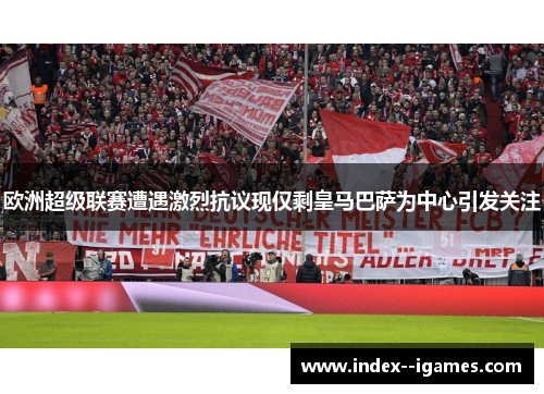 欧洲超级联赛遭遇激烈抗议现仅剩皇马巴萨为中心引发关注