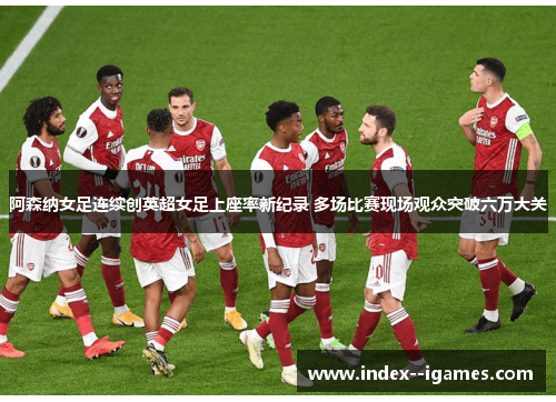 阿森纳女足连续创英超女足上座率新纪录 多场比赛现场观众突破六万大关